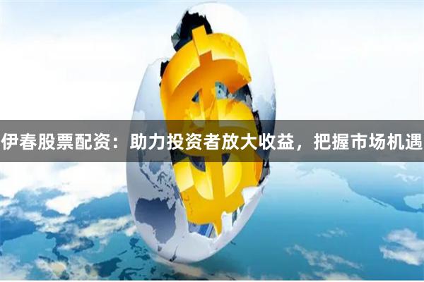 伊春股票配资：助力投资者放大收益，把握市场机遇