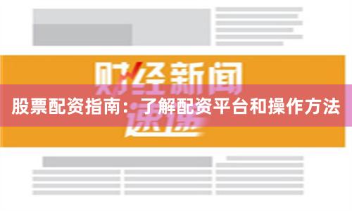 股票配资指南：了解配资平台和操作方法