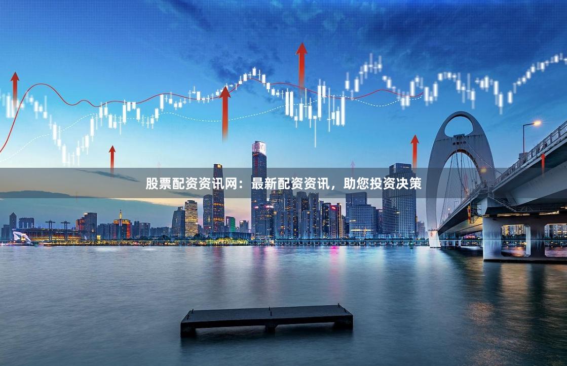 股票配资资讯网：最新配资资讯，助您投资决策